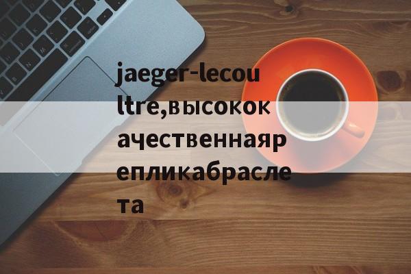 Реплики швейцарских часов-jaeger-lecoultre,высококачественнаярепликабраслета