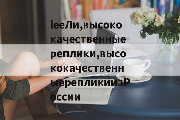 Реплик известных брендов-leeЛи,высококачественныереплики,высококачественныерепликиизРоссии